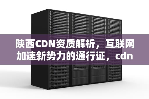 陕西CDN资质解析，互联网加速新势力的通行证，cdn资质是什么