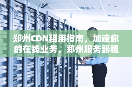 郑州CDN租用指南，加速你的在线业务，郑州服务器租赁