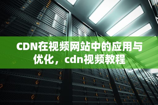 CDN在视频网站中的应用与优化，cdn视频教程