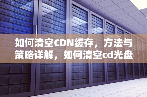 如何清空CDN缓存，方法与策略详解，如何清空cd光盘