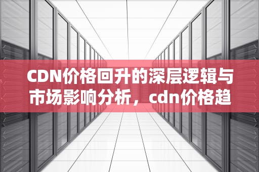 CDN价格回升的深层逻辑与市场影响分析，cdn价格趋势