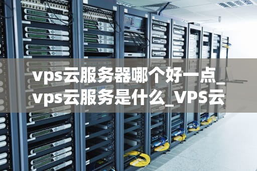 vps云服务器哪个好一点_vps云服务是什么_VPS云服务器的选择：哪个更好？