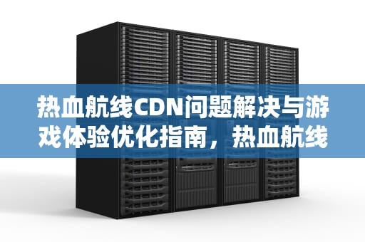 热血航线CDN问题解决与游戏体验优化指南，热血航线cdk