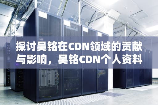 探讨吴铭在CDN领域的贡献与影响，吴铭CDN个人资料