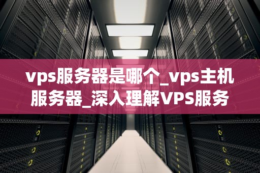 vps服务器是哪个_vps主机服务器_深入理解VPS服务器及其在现代网络中的重要性