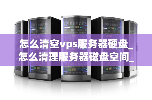 怎么清空vps服务器硬盘_怎么清理服务器磁盘空间_如何清空VPS服务器硬盘
