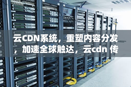 云CDN系统，重塑内容分发，加速全球触达，云cdn 传统cdn