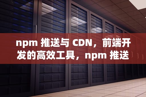 npm 推送与 CDN，前端开发的高效工具，npm 推送到nexus