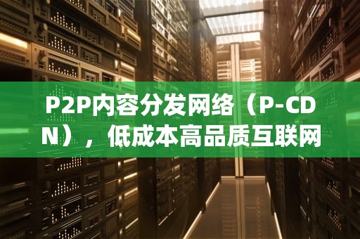 P2P内容分发网络（P-CDN），低成本高品质互联网内容分发的新选择，pcdn是什么意思