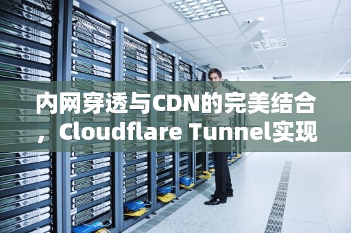 内网穿透与CDN的完美结合，Cloudflare Tunnel实现高效、安全的远程访问，cdn内网穿透