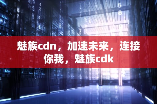 魅族cdn，加速未来，连接你我，魅族cdk
