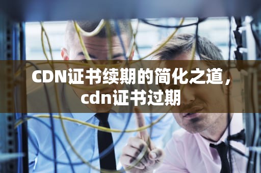 CDN证书续期的简化之道，cdn证书过期