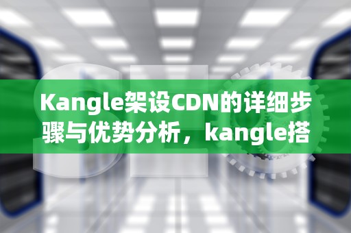 Kangle架设CDN的详细步骤与优势分析，kangle搭建cdn