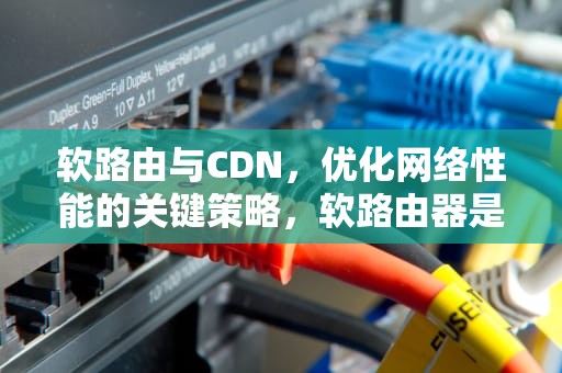 软路由与CDN，优化网络性能的关键策略，软路由器是干什么用的