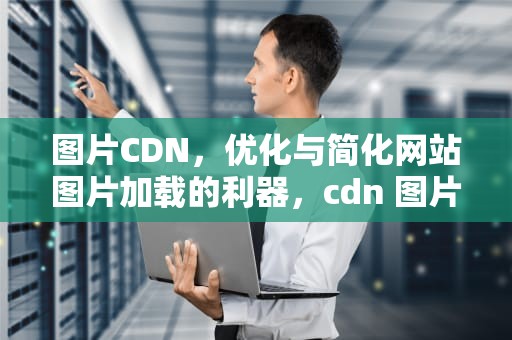 图片CDN，优化与简化网站图片加载的利器，cdn 图片