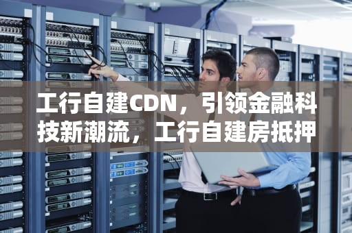 工行自建CDN，引领金融科技新潮流，工行自建房抵押贷款要求