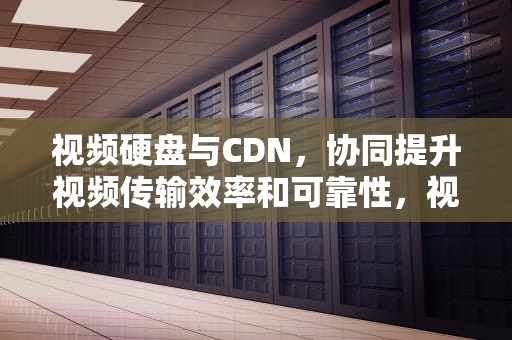 视频硬盘与CDN，协同提升视频传输效率和可靠性，视频硬盘录像机