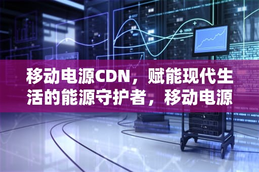 移动电源CDN，赋能现代生活的能源守护者，移动电源怎么选