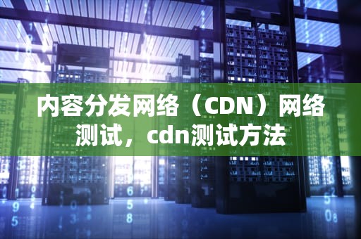 内容分发网络（CDN）网络测试，cdn测试方法