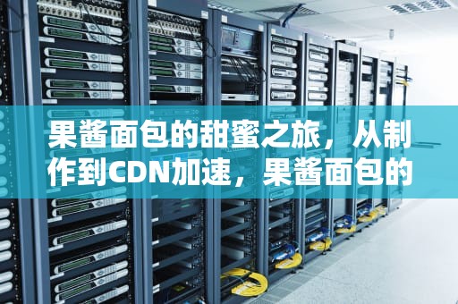 果酱面包的甜蜜之旅，从制作到CDN加速，果酱面包的酱是什么偏旁