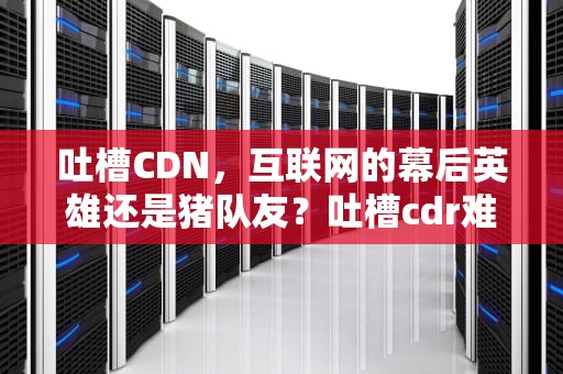 吐槽CDN，互联网的幕后英雄还是猪队友？吐槽cdr难用