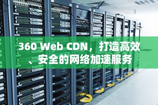 360 Web CDN，打造高效、安全的网络加速服务