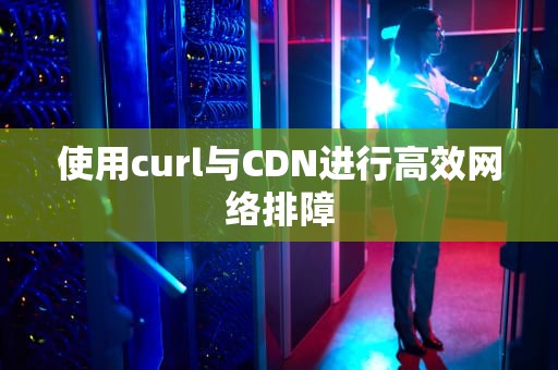 使用curl与CDN进行高效网络排障
