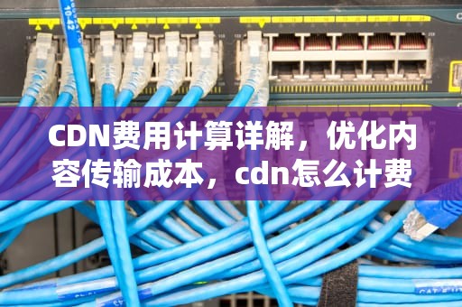 CDN费用计算详解，优化内容传输成本，cdn怎么计费