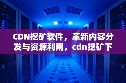 CDN挖矿软件，革新内容分发与资源利用，cdn挖矿下载