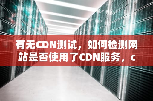 有无CDN测试，如何检测网站是否使用了CDN服务，cdn测试方法