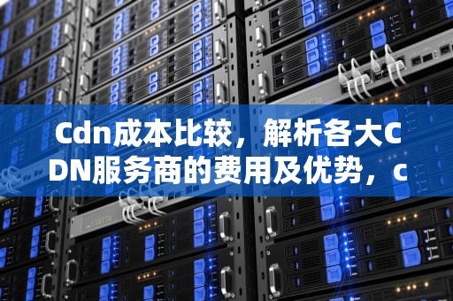 Cdn成本比较，解析各大CDN服务商的费用及优势，cdn成本构成