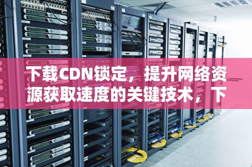 下载CDN锁定，提升网络资源获取速度的关键技术，下载cdn文件