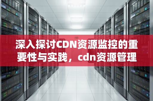 深入探讨CDN资源监控的重要性与实践，cdn资源管理系统