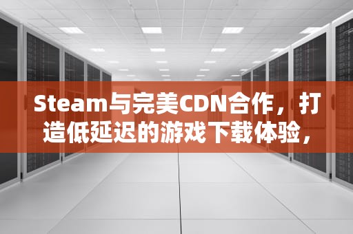 Steam与完美CDN合作，打造低延迟的游戏下载体验，steam 完美代理