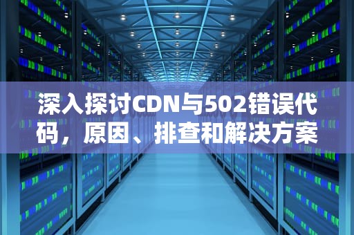 深入探讨CDN与502错误代码，原因、排查和解决方案，cdn502是网站崩了吗