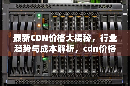 最新CDN价格大揭秘，行业趋势与成本解析，cdn价格表