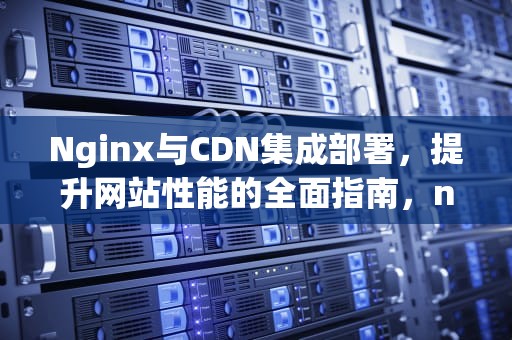 Nginx与CDN集成部署，提升网站性能的全面指南，nginx cdn配置