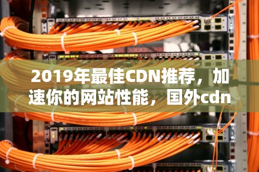 2019年最佳CDN推荐，加速你的网站性能，国外cdn推荐