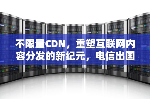不限量CDN，重塑互联网内容分发的新纪元，电信出国25元不限量