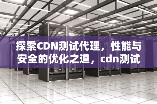 探索CDN测试代理，性能与安全的优化之道，cdn测试工具