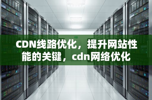 CDN线路优化，提升网站性能的关键，cdn网络优化
