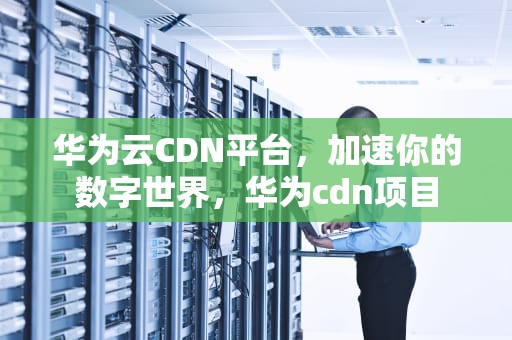 华为云CDN平台，加速你的数字世界，华为cdn项目