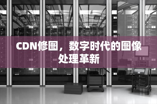 CDN修图，数字时代的图像处理革新