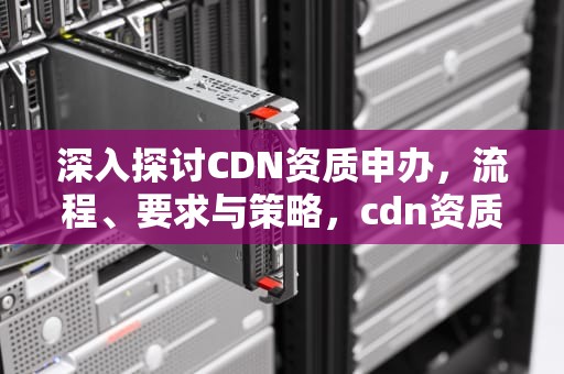 深入探讨CDN资质申办，流程、要求与策略，cdn资质申请条件