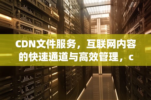 CDN文件服务，互联网内容的快速通道与高效管理，cdn文件服务器 content-type