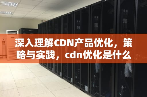 深入理解CDN产品优化，策略与实践，cdn优化是什么意思