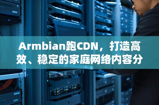 Armbian跑CDN，打造高效、稳定的家庭网络内容分发系统