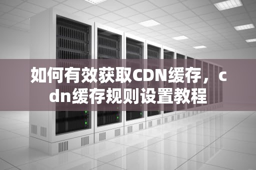 如何有效获取CDN缓存，cdn缓存规则设置教程
