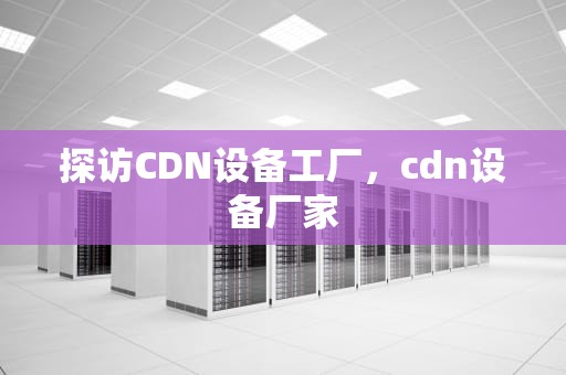 探访CDN设备工厂，cdn设备厂家