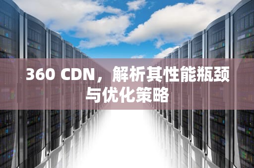 360 CDN，解析其性能瓶颈与优化策略